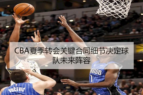 CBA夏季转会关键合同细节决定球队未来阵容